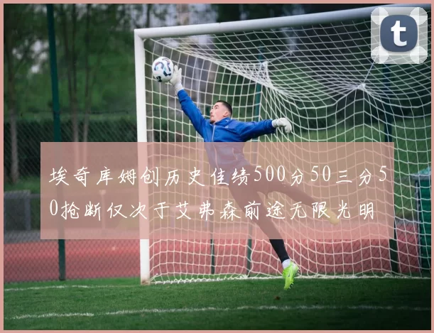 埃奇库姆创历史佳绩500分50三分50抢断仅次于艾弗森前途无限光明