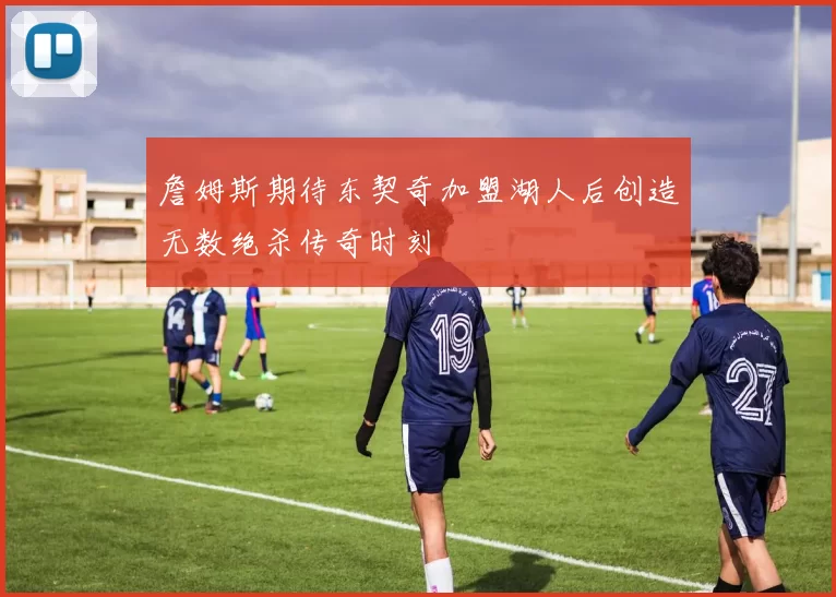詹姆斯期待东契奇加盟湖人后创造无数绝杀传奇时刻