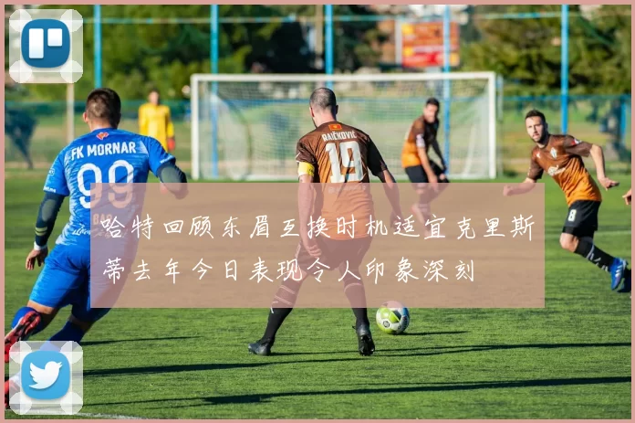 哈特回顾东眉互换时机适宜克里斯蒂去年今日表现令人印象深刻