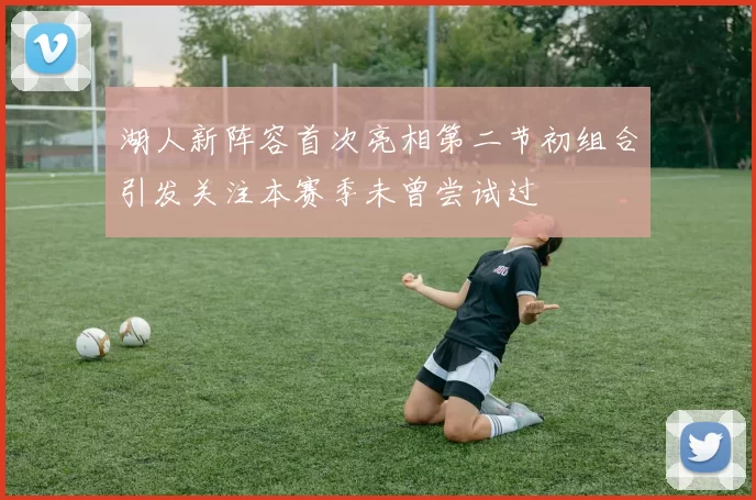 湖人新阵容首次亮相第二节初组合引发关注本赛季未曾尝试过