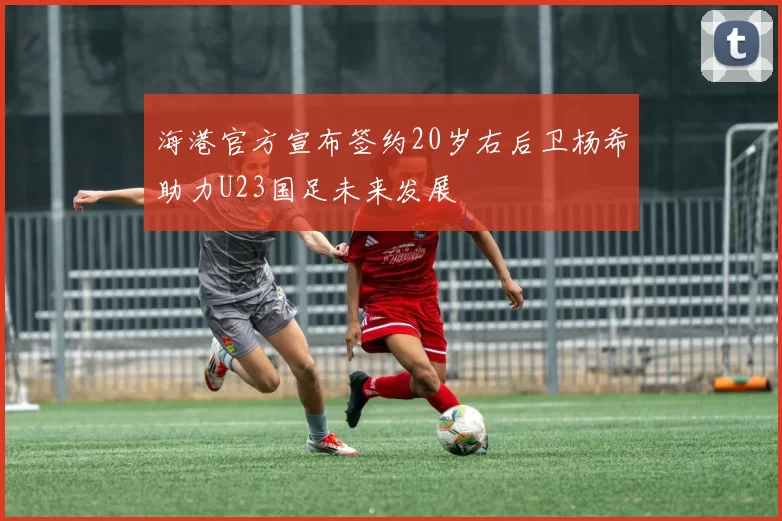 海港官方宣布签约20岁右后卫杨希助力U23国足未来发展