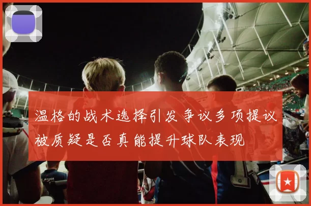 温格的战术选择引发争议多项提议被质疑是否真能提升球队表现