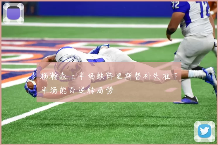 杨瀚森上半场缺阵里斯替补失准下半场能否逆转局势