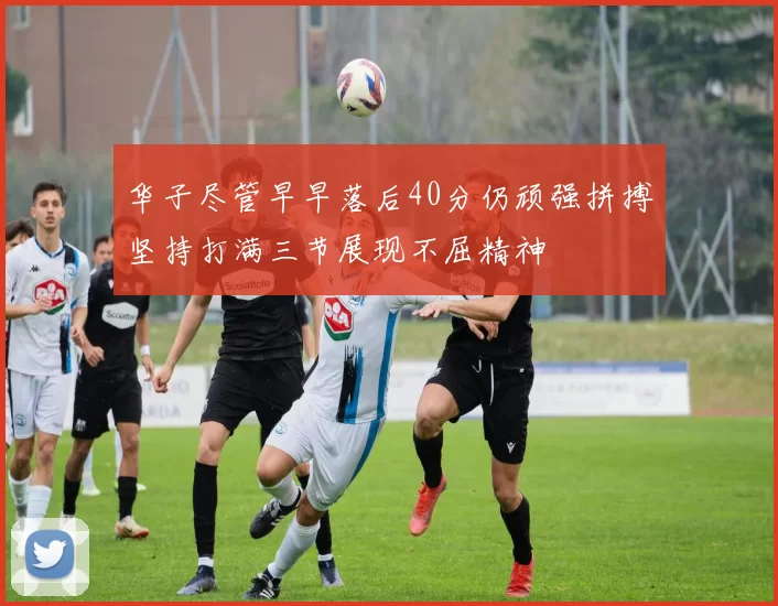 华子尽管早早落后40分仍顽强拼搏坚持打满三节展现不屈精神