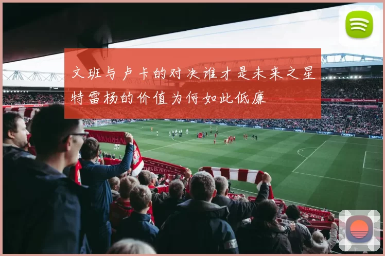 文班与卢卡的对决谁才是未来之星特雷杨的价值为何如此低廉