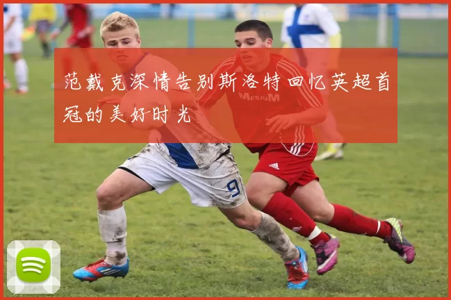 范戴克深情告别斯洛特回忆英超首冠的美好时光