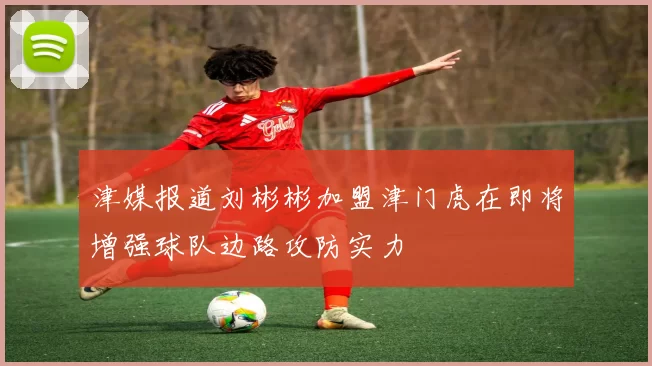 津媒报道刘彬彬加盟津门虎在即将增强球队边路攻防实力
