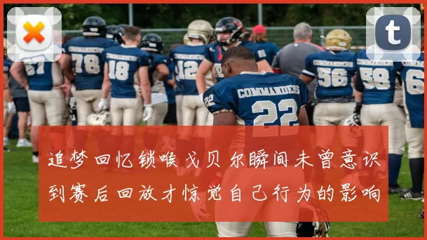 追梦回忆锁喉戈贝尔瞬间未曾意识到赛后回放才惊觉自己行为的影响