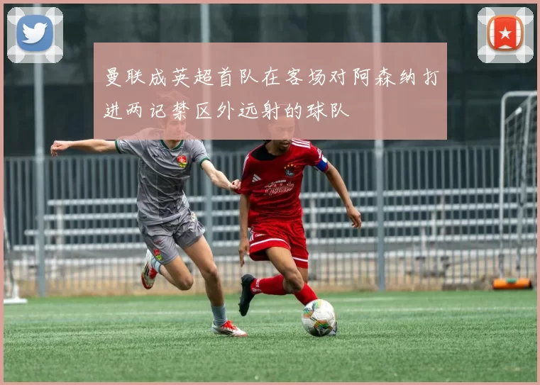 曼联成英超首队在客场对阿森纳打进两记禁区外远射的球队