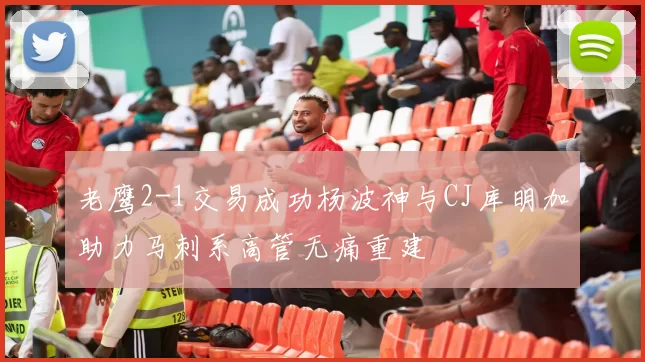 老鹰2-1交易成功杨波神与CJ库明加助力马刺系高管无痛重建