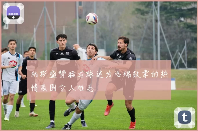 纳斯盛赞猛龙球迷为洛瑞鼓掌的热情氛围令人难忘
