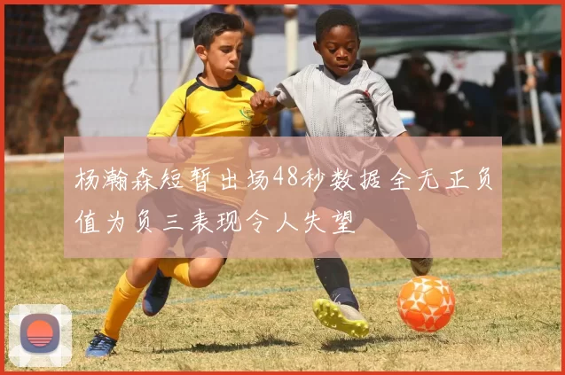 杨瀚森短暂出场48秒数据全无正负值为负三表现令人失望